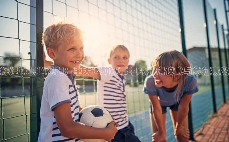 辉煌旗帜迎风起：重大运动赛事中的升旗仪式与象征意义