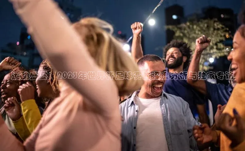 运动盛宴：2023年世界杯足球赛的深度分析与独家专访