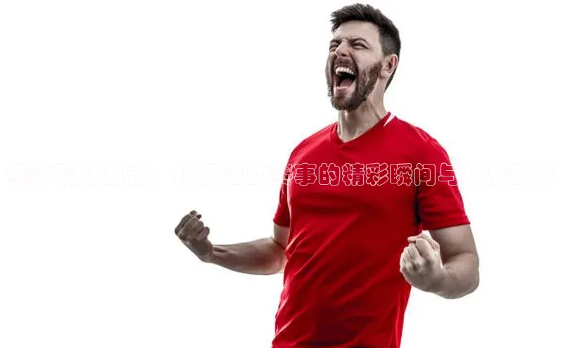 赛事现场直击：顶级运动赛事的精彩瞬间与幕后故事